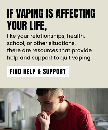 If vaping is affecting your life, like your relationships, health, school, or other situations, there are resources that provide help and support to quit vaping. FIND HELP & SUPPORT